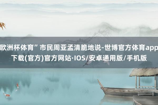 欧洲杯体育”市民周亚孟清脆地说-世博官方体育app下载(官方)官方网站·IOS/安卓通用版/手机版