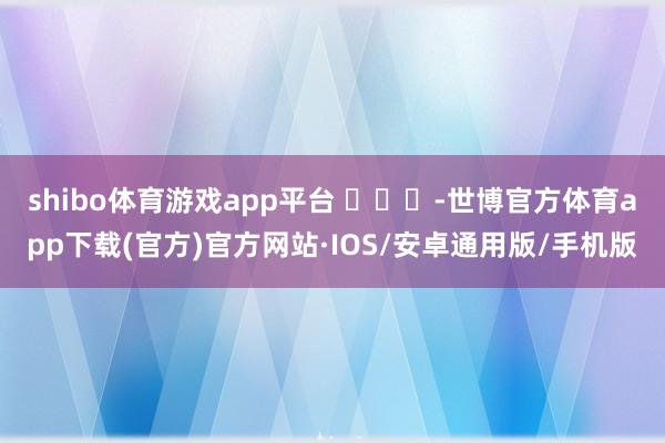 shibo体育游戏app平台 ​​​-世博官方体育app下载(官方)官方网站·IOS/安卓通用版/手机版