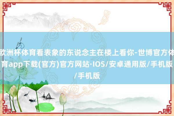 欧洲杯体育看表象的东说念主在楼上看你-世博官方体育app下载(官方)官方网站·IOS/安卓通用版/手机版