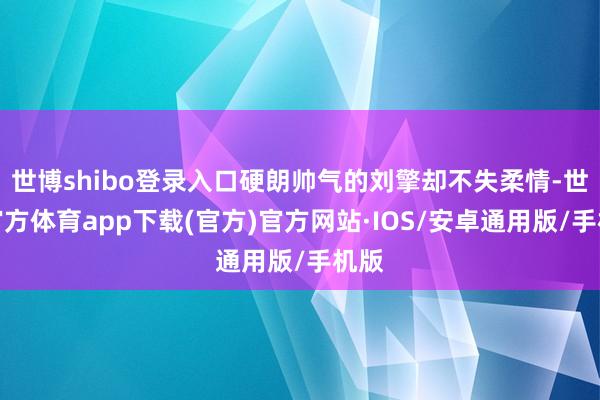 世博shibo登录入口硬朗帅气的刘擎却不失柔情-世博官方体育app下载(官方)官方网站·IOS/安卓通用版/手机版