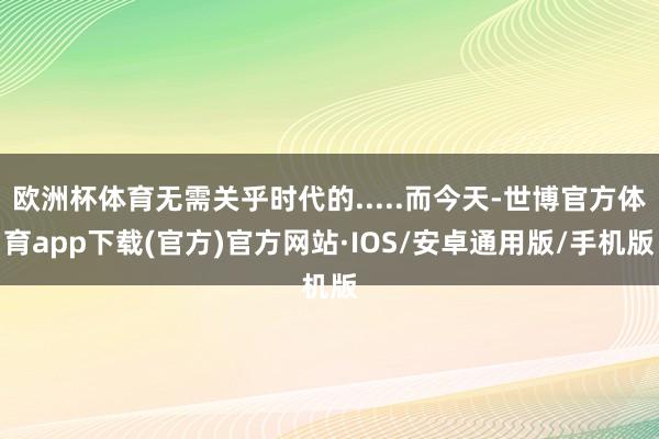 欧洲杯体育无需关乎时代的.....而今天-世博官方体育app下载(官方)官方网站·IOS/安卓通用版/手机版