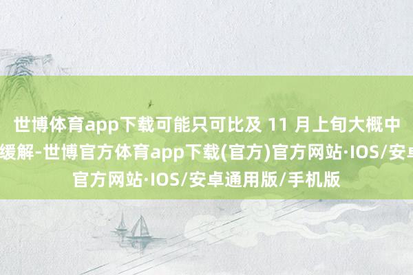 世博体育app下载可能只可比及 11 月上旬大概中旬智商安宁性的缓解-世博官方体育app下载(官方)官方网站·IOS/安卓通用版/手机版