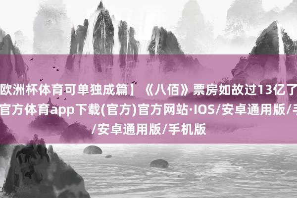 欧洲杯体育可单独成篇】《八佰》票房如故过13亿了-世博官方体育app下载(官方)官方网站·IOS/安卓通用版/手机版