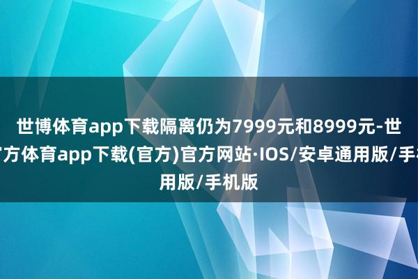 世博体育app下载隔离仍为7999元和8999元-世博官方体育app下载(官方)官方网站·IOS/安卓通用版/手机版