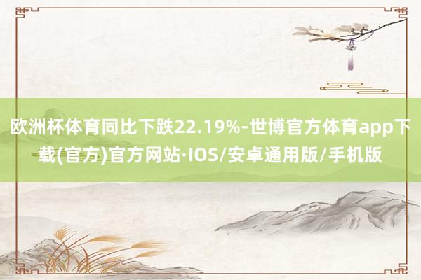 欧洲杯体育同比下跌22.19%-世博官方体育app下载(官方)官方网站·IOS/安卓通用版/手机版