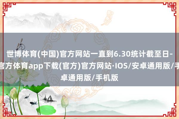 世博体育(中国)官方网站一直到6.30统计截至日-世博官方体育app下载(官方)官方网站·IOS/安卓通用版/手机版