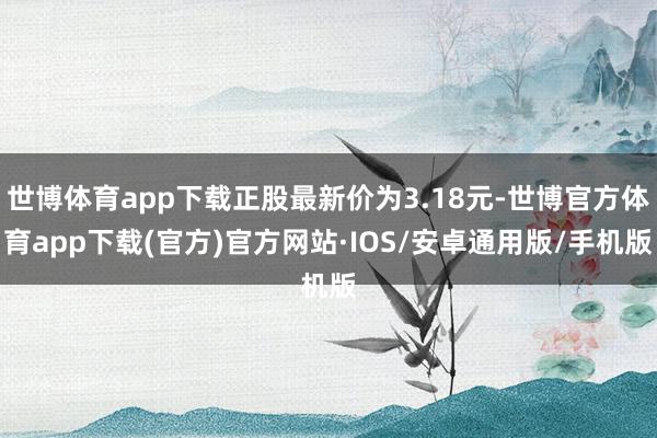 世博体育app下载正股最新价为3.18元-世博官方体育app下载(官方)官方网站·IOS/安卓通用版/手机版