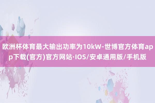 欧洲杯体育最大输出功率为10kW-世博官方体育app下载(官方)官方网站·IOS/安卓通用版/手机版