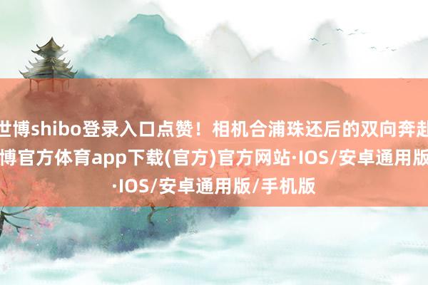 世博shibo登录入口点赞！相机合浦珠还后的双向奔赴......-世博官方体育app下载(官方)官方网站·IOS/安卓通用版/手机版