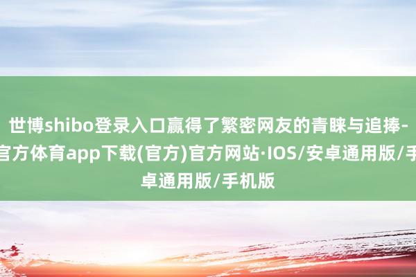 世博shibo登录入口赢得了繁密网友的青睐与追捧-世博官方体育app下载(官方)官方网站·IOS/安卓通用版/手机版