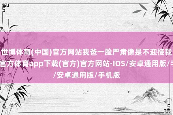 世博体育(中国)官方网站我爸一脸严肃像是不迎接我-世博官方体育app下载(官方)官方网站·IOS/安卓通用版/手机版