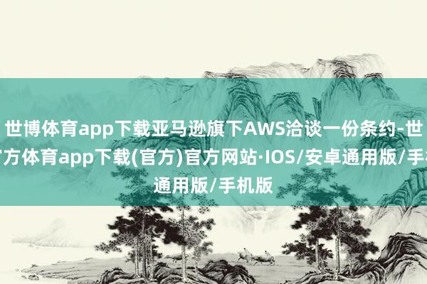 世博体育app下载亚马逊旗下AWS洽谈一份条约-世博官方体育app下载(官方)官方网站·IOS/安卓通用版/手机版