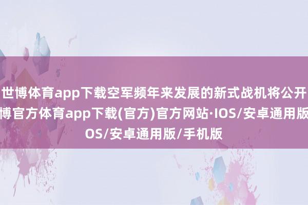 世博体育app下载空军频年来发展的新式战机将公开出头-世博官方体育app下载(官方)官方网站·IOS/安卓通用版/手机版