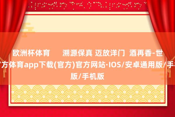 欧洲杯体育      溯源保真 迈放洋门  酒再香-世博官方体育app下载(官方)官方网站·IOS/安卓通用版/手机版