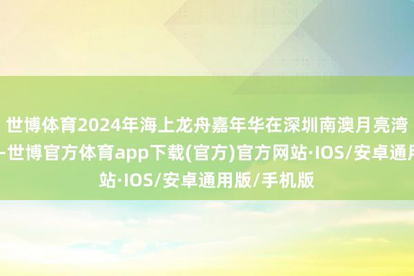 世博体育2024年海上龙舟嘉年华在深圳南澳月亮湾畔汜博开展-世博官方体育app下载(官方)官方网站·IOS/安卓通用版/手机版