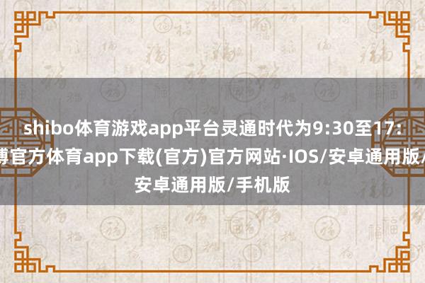 shibo体育游戏app平台灵通时代为9:30至17:00-世博官方体育app下载(官方)官方网站·IOS/安卓通用版/手机版