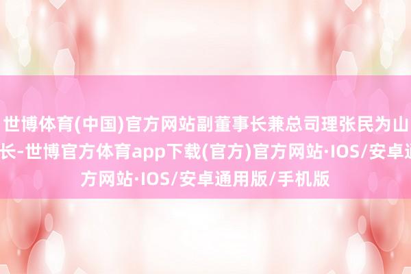 世博体育(中国)官方网站副董事长兼总司理张民为山推股份副董事长-世博官方体育app下载(官方)官方网站·IOS/安卓通用版/手机版