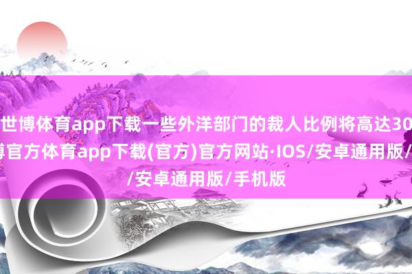 世博体育app下载一些外洋部门的裁人比例将高达30%-世博官方体育app下载(官方)官方网站·IOS/安卓通用版/手机版