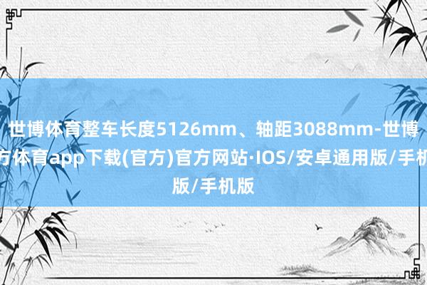 世博体育整车长度5126mm、轴距3088mm-世博官方体育app下载(官方)官方网站·IOS/安卓通用版/手机版