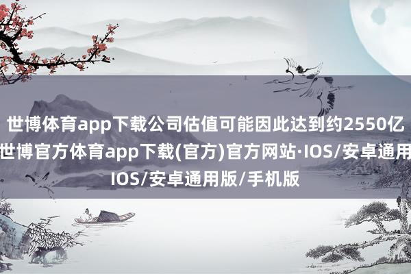 世博体育app下载公司估值可能因此达到约2550亿好意思元-世博官方体育app下载(官方)官方网站·IOS/安卓通用版/手机版