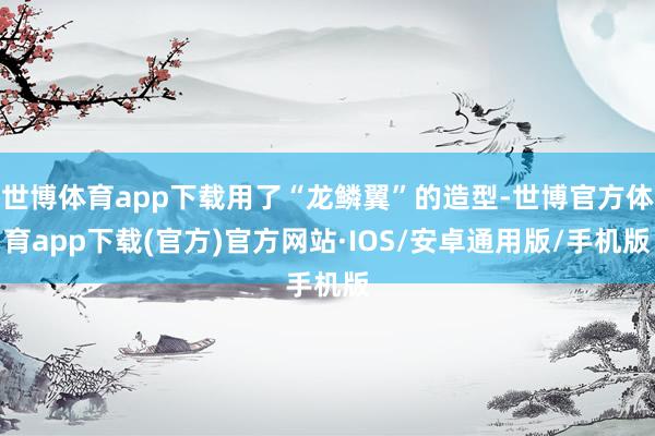 世博体育app下载用了“龙鳞翼”的造型-世博官方体育app下载(官方)官方网站·IOS/安卓通用版/手机版