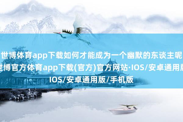 世博体育app下载如何才能成为一个幽默的东谈主呢？最初-世博官方体育app下载(官方)官方网站·IOS/安卓通用版/手机版