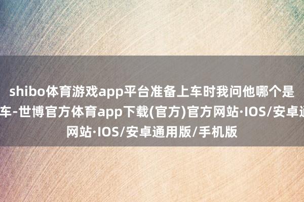 shibo体育游戏app平台准备上车时我问他哪个是油门哪个是刹车-世博官方体育app下载(官方)官方网站·IOS/安卓通用版/手机版