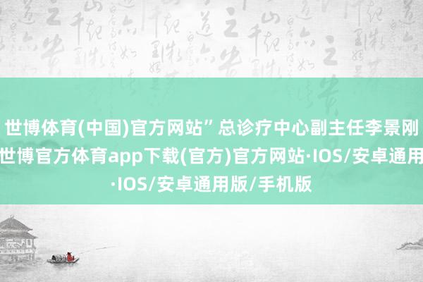 世博体育(中国)官方网站”总诊疗中心副主任李景刚告诉记者-世博官方体育app下载(官方)官方网站·IOS/安卓通用版/手机版