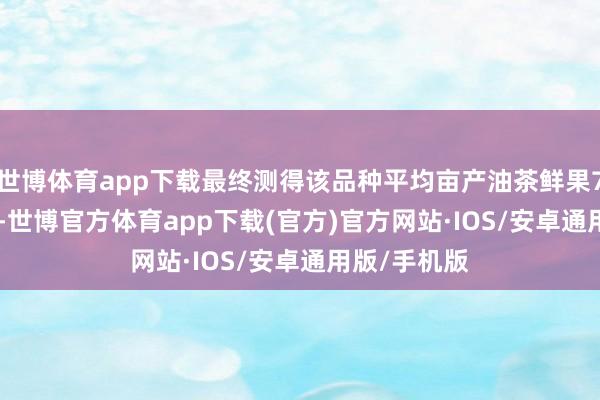 世博体育app下载最终测得该品种平均亩产油茶鲜果731.12公斤-世博官方体育app下载(官方)官方网站·IOS/安卓通用版/手机版