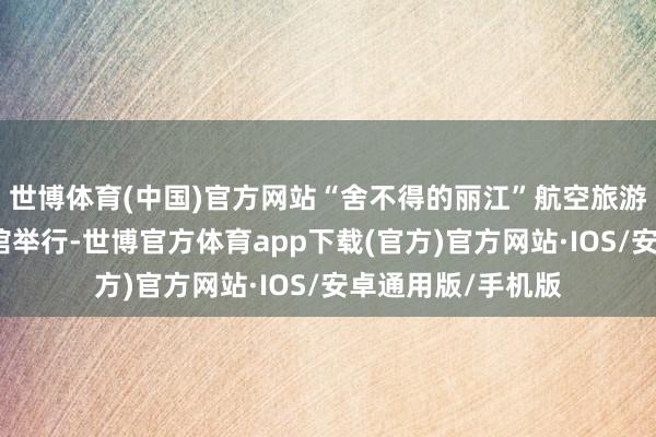 世博体育(中国)官方网站“舍不得的丽江”航空旅游推介会在芒市宾馆举行-世博官方体育app下载(官方)官方网站·IOS/安卓通用版/手机版