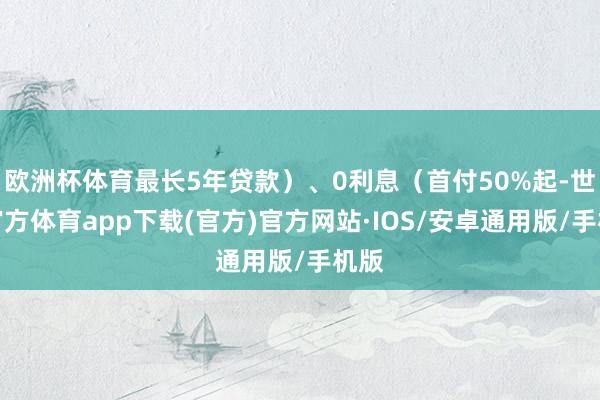 欧洲杯体育最长5年贷款）、0利息（首付50%起-世博官方体育app下载(官方)官方网站·IOS/安卓通用版/手机版