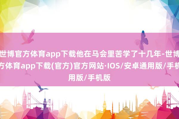 世博官方体育app下载他在马会里苦学了十几年-世博官方体育app下载(官方)官方网站·IOS/安卓通用版/手机版