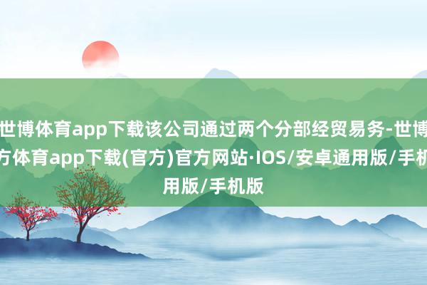 世博体育app下载该公司通过两个分部经贸易务-世博官方体育app下载(官方)官方网站·IOS/安卓通用版/手机版