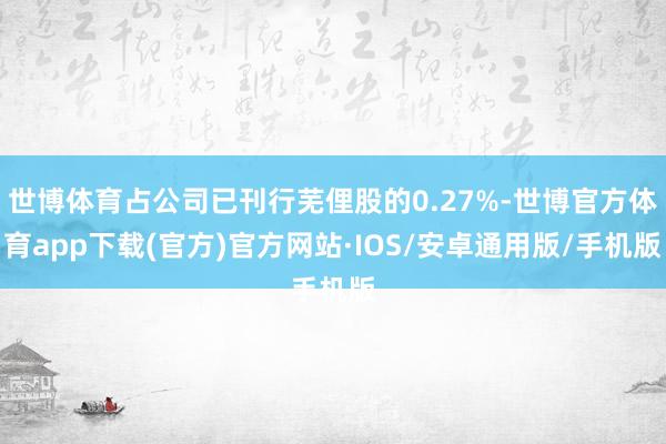 世博体育占公司已刊行芜俚股的0.27%-世博官方体育app下载(官方)官方网站·IOS/安卓通用版/手机版