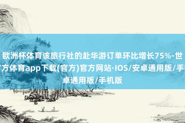 欧洲杯体育该旅行社的赴华游订单环比增长75%-世博官方体育app下载(官方)官方网站·IOS/安卓通用版/手机版