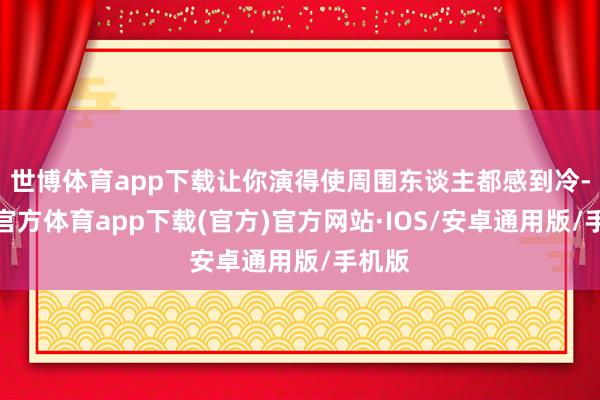 世博体育app下载让你演得使周围东谈主都感到冷-世博官方体育app下载(官方)官方网站·IOS/安卓通用版/手机版