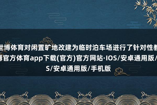 世博体育对闲置旷地改建为临时泊车场进行了针对性教化-世博官方体育app下载(官方)官方网站·IOS/安卓通用版/手机版