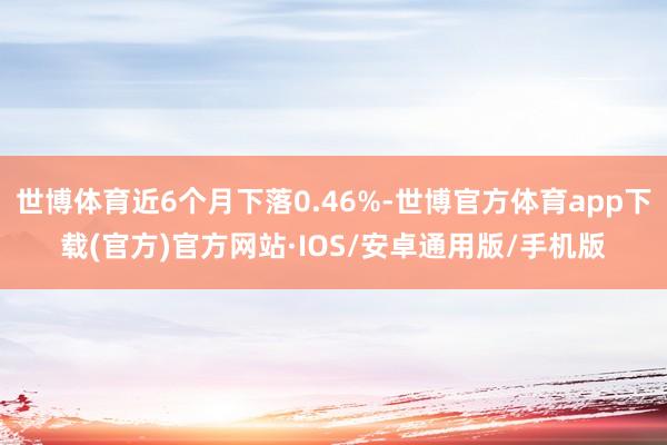 世博体育近6个月下落0.46%-世博官方体育app下载(官方)官方网站·IOS/安卓通用版/手机版