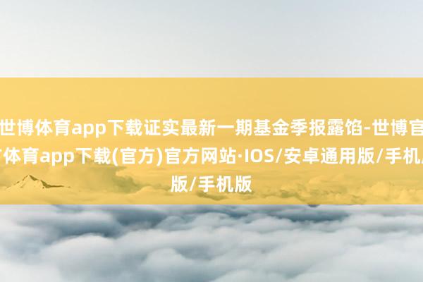 世博体育app下载证实最新一期基金季报露馅-世博官方体育app下载(官方)官方网站·IOS/安卓通用版/手机版