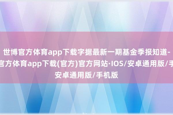 世博官方体育app下载字据最新一期基金季报知道-世博官方体育app下载(官方)官方网站·IOS/安卓通用版/手机版