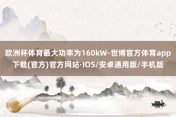 欧洲杯体育最大功率为160kW-世博官方体育app下载(官方)官方网站·IOS/安卓通用版/手机版