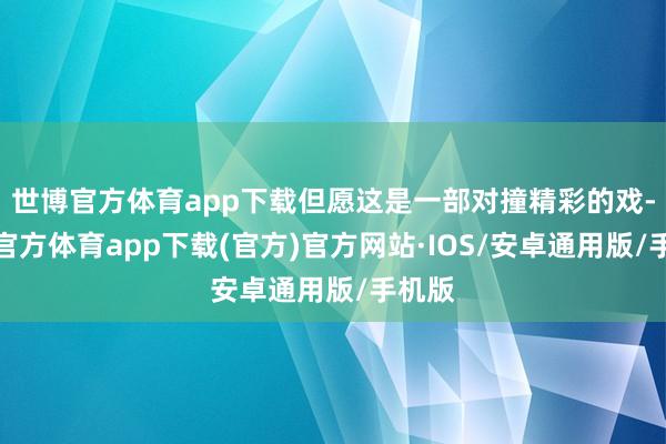 世博官方体育app下载但愿这是一部对撞精彩的戏-世博官方体育app下载(官方)官方网站·IOS/安卓通用版/手机版