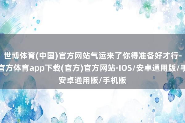 世博体育(中国)官方网站气运来了你得准备好才行-世博官方体育app下载(官方)官方网站·IOS/安卓通用版/手机版