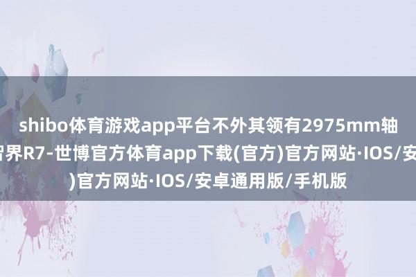 shibo体育游戏app平台不外其领有2975mm轴距此数值要高于智界R7-世博官方体育app下载(官方)官方网站·IOS/安卓通用版/手机版