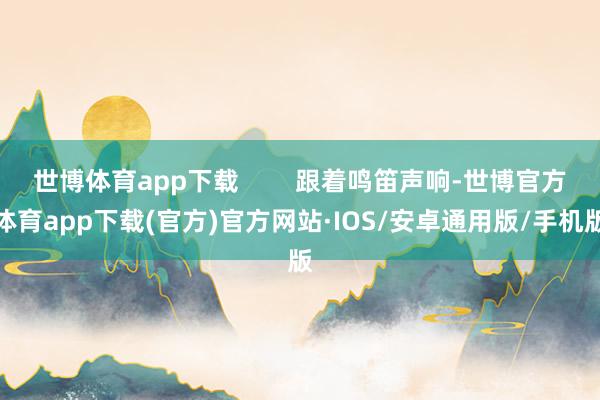 世博体育app下载        跟着鸣笛声响-世博官方体育app下载(官方)官方网站·IOS/安卓通用版/手机版