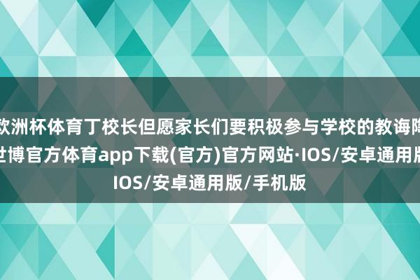 欧洲杯体育丁校长但愿家长们要积极参与学校的教诲陶冶四肢-世博官方体育app下载(官方)官方网站·IOS/安卓通用版/手机版