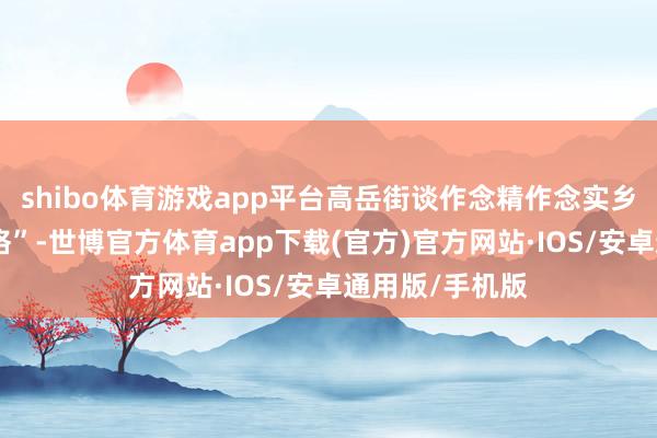 shibo体育游戏app平台高岳街谈作念精作念实乡村责罚“微网格”-世博官方体育app下载(官方)官方网站·IOS/安卓通用版/手机版