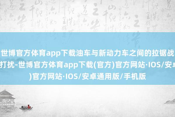 世博官方体育app下载油车与新动力车之间的拉锯战在近两年会相等打扰-世博官方体育app下载(官方)官方网站·IOS/安卓通用版/手机版