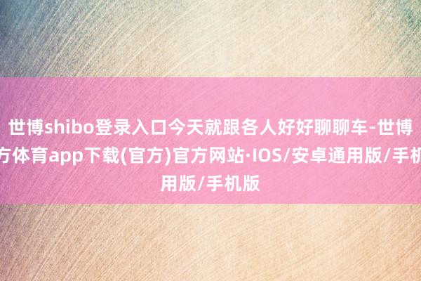 世博shibo登录入口今天就跟各人好好聊聊车-世博官方体育app下载(官方)官方网站·IOS/安卓通用版/手机版