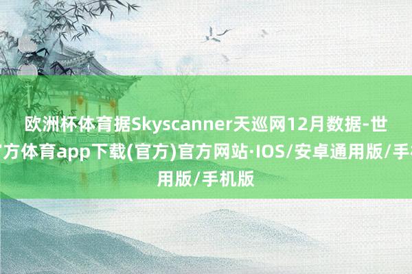 欧洲杯体育据Skyscanner天巡网12月数据-世博官方体育app下载(官方)官方网站·IOS/安卓通用版/手机版